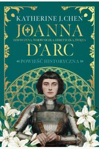 Joanna d’Arc. Dziewczyna, wojowniczka, heretyczka, święta